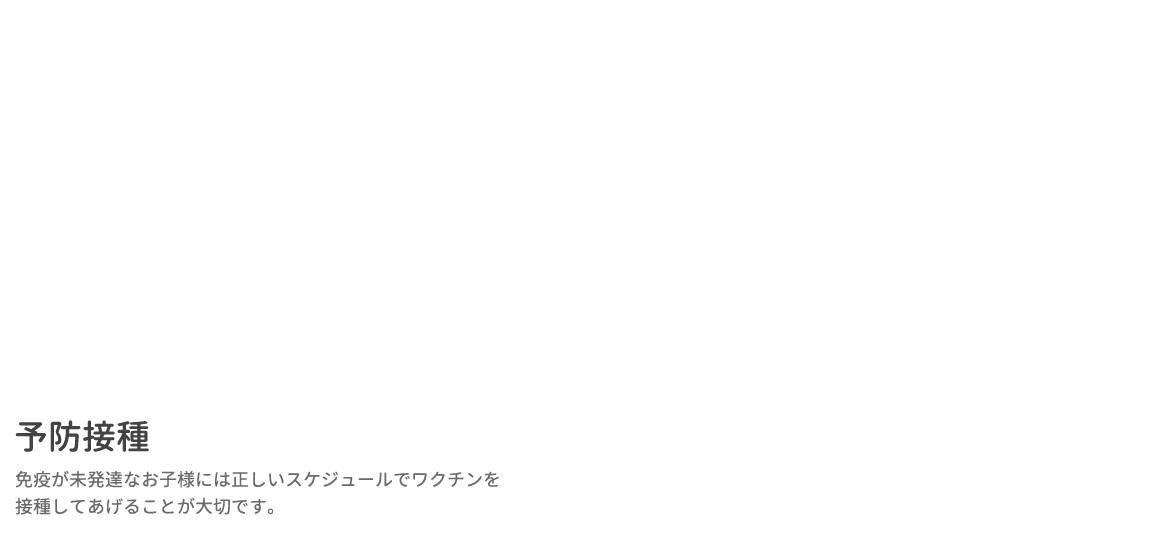 予防接種 免疫が未発達なお子様には正しいスケジュールでワクチンを接種してあげることが大切です。