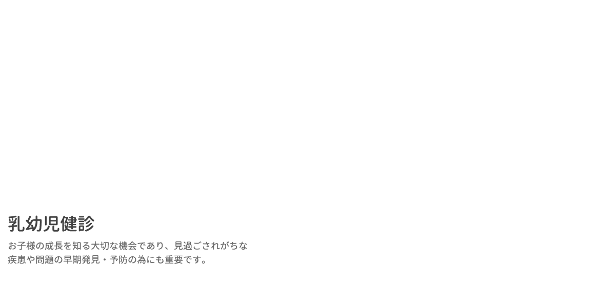 乳幼児健診 お子様の成長を知る大切な機会であり、見過ごされがちな疾患や問題の早期発見・予防の為にも重要です。