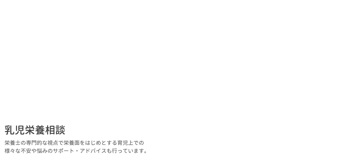 乳児栄養相談 栄養士の専門的な視点で栄養面をはじめとする育児上での様々な不安や悩みのサポート・アドバイスも行っています。